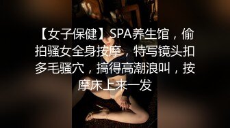 【女子保健】SPA养生馆，偷拍骚女全身按摩，特写镜头扣多毛骚穴，搞得高潮浪叫，按摩床上来一发