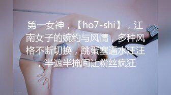 第一女神，【ho7-shi】，江南女子的婉约与风情，多种风格不断切换，跳蛋塞逼水汪汪，半遮半掩间让粉丝疯狂