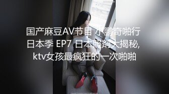 国产麻豆AV节目 小鹏奇啪行 日本季 EP7 日本照剤大揭秘, ktv女孩最疯狂的一次啪啪