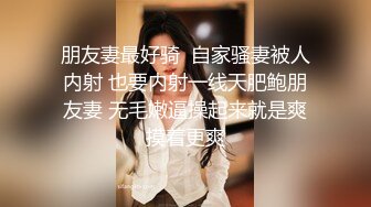 朋友妻最好骑  自家骚妻被人内射 也要内射一线天肥鲍朋友妻 无毛嫩逼操起来就是爽摸着更爽