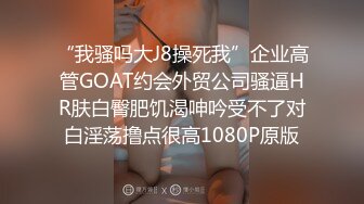 “我骚吗大J8操死我”企业高管GOAT约会外贸公司骚逼HR肤白臀肥饥渴呻吟受不了对白淫荡撸点很高1080P原版