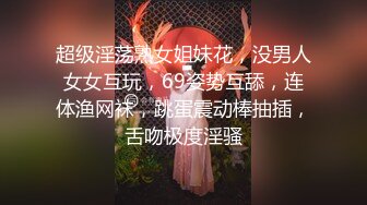 超级淫荡熟女姐妹花，没男人女女互玩，69姿势互舔，连体渔网袜，跳蛋震动棒抽插，舌吻极度淫骚