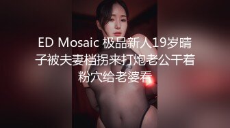 ED Mosaic 极品新人19岁晴子被夫妻档拐来打炮老公干着粉穴给老婆看