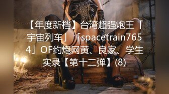 【年度新档】台湾超强炮王「宇宙列车」「spacetrain7654」OF约炮网黄、良家、学生实录【第十二弹】(8)