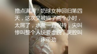 撸点满满！奶球女神回归第四天，这次又被操了两个小时，太屌了，水量一直保持，尖叫惨叫整个人快要虚脱，哭腔叫床带劲