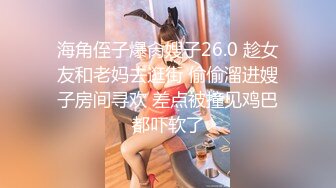 海角侄子爆肏嫂子26.0 趁女友和老妈去逛街 偷偷溜进嫂子房间寻欢 差点被撞见鸡巴都吓软了