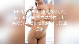 [MP4/ 799M] 神剑摘朵小红花，3800网约高端外围，抖音网红主播，情趣黑丝，超清设备