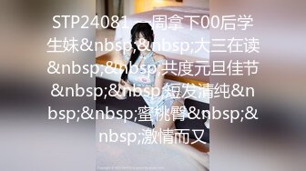 STP24081 一周拿下00后学生妹&nbsp;&nbsp;大三在读&nbsp;&nbsp;共度元旦佳节&nbsp;&nbsp;短发清纯&nbsp;&nbsp;蜜桃臀&nbsp;&nbsp;激情而又