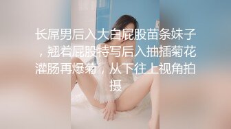 长屌男后入大白屁股苗条妹子，翘着屁股特写后入抽插菊花灌肠再爆菊，从下往上视角拍摄