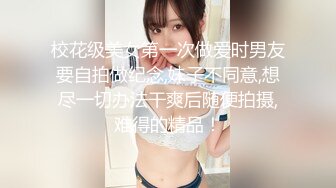 校花级美女第一次做爱时男友要自拍做纪念,妹子不同意,想尽一切办法干爽后随便拍摄,难得的精品！