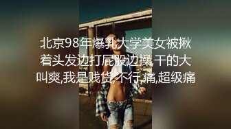 北京98年爆乳大学美女被揪着头发边打屁股边操,干的大叫爽,我是贱货,不行,痛,超级痛