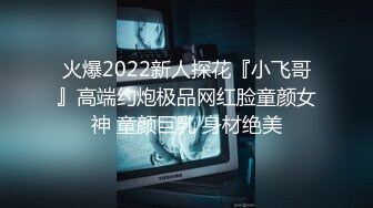 火爆2022新人探花『小飞哥』高端约炮极品网红脸童颜女神 童颜巨乳 身材绝美