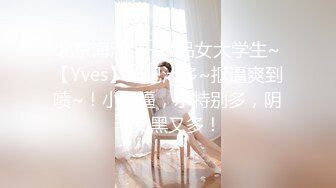 北京海淀区~极品女大学生~【Yves】鲍肥汁多~抠逼爽到喷~！小骚逼，水特别多，阴毛又黑又多！