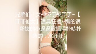 兄弟们！女神终于被干了~【菲菲仙女】道具狂插~爽的很，粉嫩的小逼逼被插得扑哧扑哧的，水汪汪