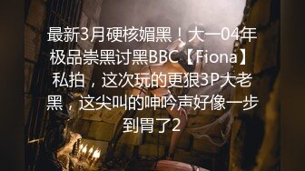 最新3月硬核媚黑！大一04年极品崇黑讨黑BBC【Fiona】私拍，这次玩的更狠3P大老黑，这尖叫的呻吟声好像一步到胃了2