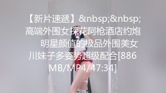 【新片速遞】&nbsp;&nbsp;高端外围女探花阿枪酒店约炮❤️明星颜值的极品外围美女川妹子多姿势超级配合[886MB/MP4/47:34]