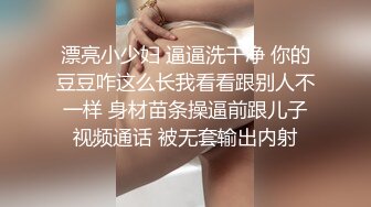 漂亮小少妇 逼逼洗干净 你的豆豆咋这么长我看看跟别人不一样 身材苗条操逼前跟儿子视频通话 被无套输出内射