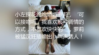 小左探花约炮娇媚萝莉，‘可以接吻吗，我喜欢那种调情的方式，不喜欢快快的’，萝莉被猛汉狂插输出，叫声诱人！