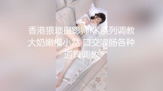 香港猥琐摄影师KK系列调教大奶嫩模小然 口交灌肠各种道具调教