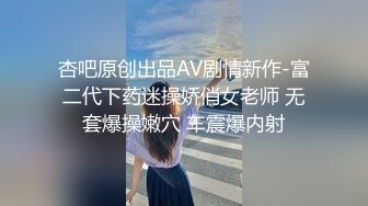 杏吧原创出品AV剧情新作-富二代下药迷操娇俏女老师 无套爆操嫩穴 车震爆内射