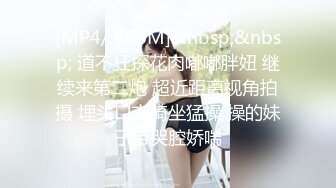 [MP4/ 886M]&nbsp;&nbsp; 道不狂探花肉嘟嘟胖妞 继续来第二炮 超近距离视角拍摄 埋头口交骑坐猛操 操的妹子带哭腔娇喘