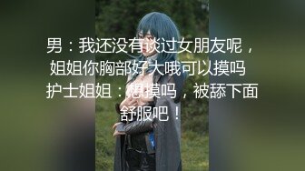 男：我还没有谈过女朋友呢，姐姐你胸部好大哦可以摸吗  护士姐姐：想摸吗，被舔下面舒服吧！