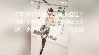 STP29933 极品甜美小姐姐！浴缸里激情操逼！跪着吸吮大屌，水中骑乘位后入，全力输出微毛嫩穴