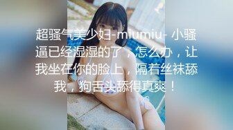 超骚气美少妇-miumiu- 小骚逼已经湿湿的了，怎么办，让我坐在你的脸上，隔着丝袜舔我，狗舌头舔得真爽！