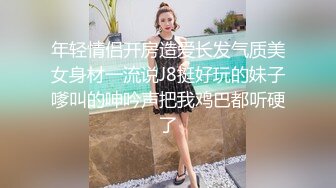 年轻情侣开房造爱长发气质美女身材一流说J8挺好玩的妹子嗲叫的呻吟声把我鸡巴都听硬了