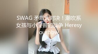 SWAG 矛盾大对决！潮吹系女孩与小怪兽的战争 Heresyourbbw