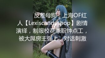 ⚫️⚫️反差母狗，上海OF红人【Lexiscandyshop】剧情演绎，制服校花兼职钟点工，被大屌房主强上，对话刺激