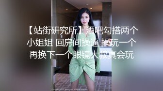 【站街研究所】酒吧勾搭两个小姐姐 回房间操逼 操玩一个再换下一个眼镜大叔真会玩