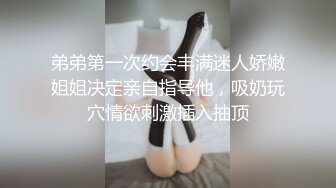 弟弟第一次约会丰满迷人娇嫩姐姐决定亲自指导他，吸奶玩穴情欲刺激插入抽顶